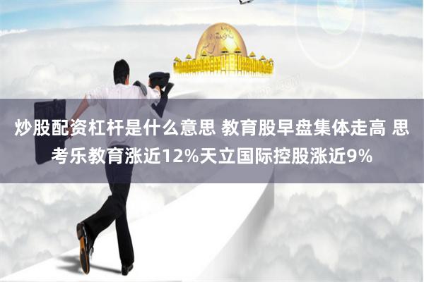 炒股配资杠杆是什么意思 教育股早盘集体走高 思考乐教育涨近12%天立国际控股涨近9%