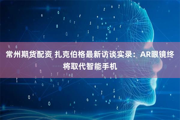 常州期货配资 扎克伯格最新访谈实录：AR眼镜终将取代智能手机