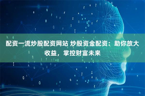 配资一流炒股配资网站 炒股资金配资：助你放大收益，掌控财富未来