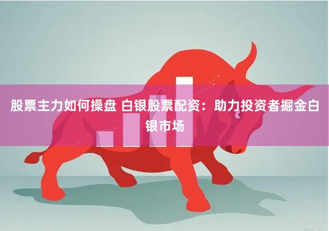 股票主力如何操盘 白银股票配资：助力投资者掘金白银市场