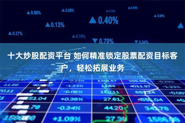 十大炒股配资平台 如何精准锁定股票配资目标客户，轻松拓展业务