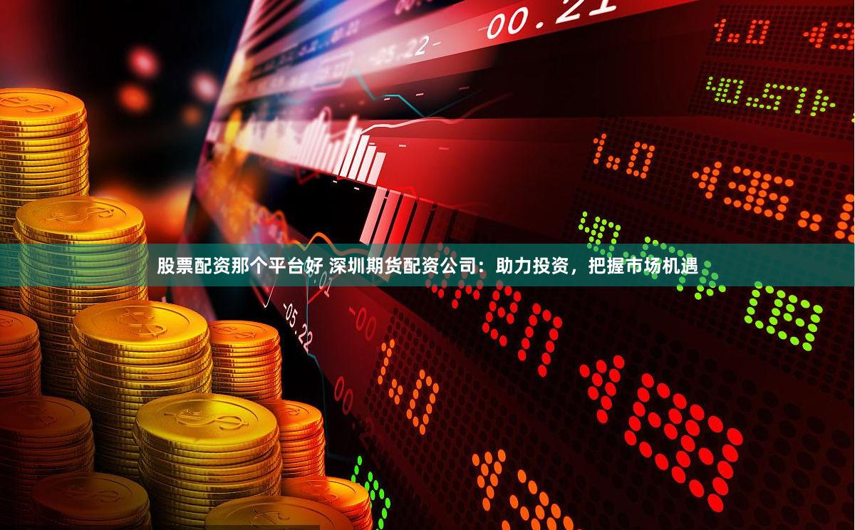 股票配资那个平台好 深圳期货配资公司：助力投资，把握市场机遇