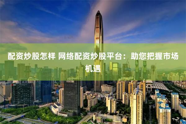 配资炒股怎样 网络配资炒股平台：助您把握市场机遇