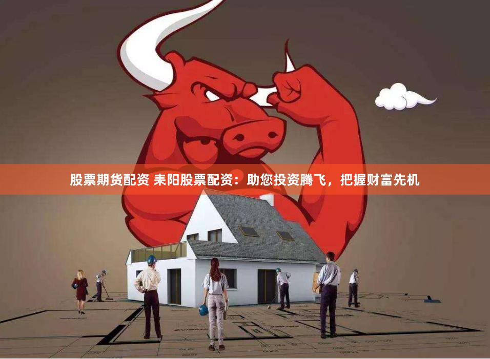 股票期货配资 耒阳股票配资：助您投资腾飞，把握财富先机
