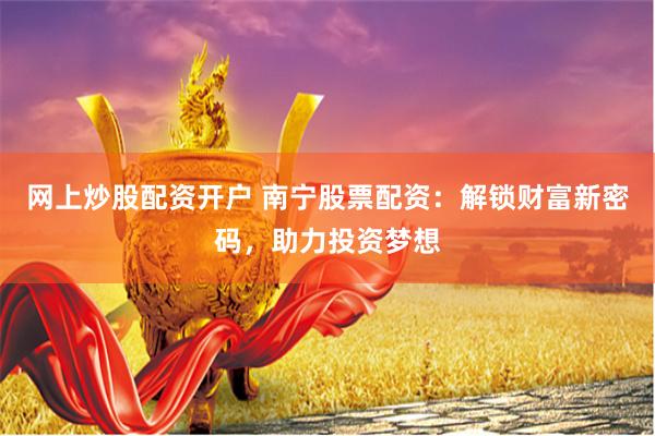网上炒股配资开户 南宁股票配资：解锁财富新密码，助力投资梦想