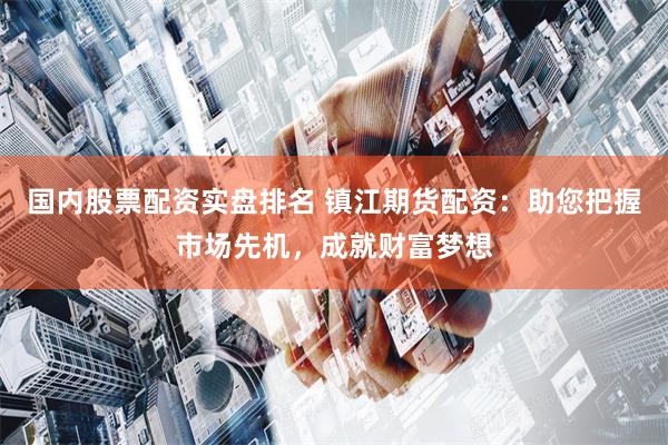 国内股票配资实盘排名 镇江期货配资：助您把握市场先机，成就财富梦想