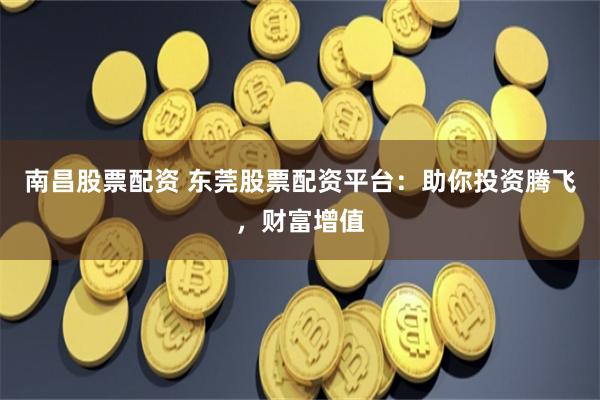 南昌股票配资 东莞股票配资平台：助你投资腾飞，财富增值