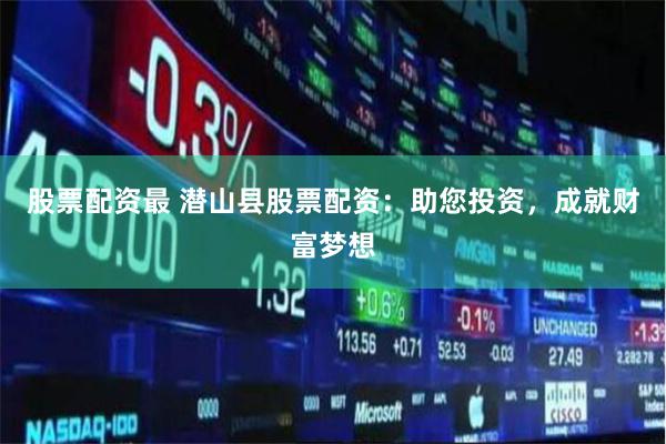股票配资最 潜山县股票配资：助您投资，成就财富梦想
