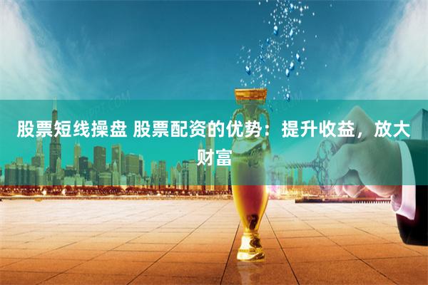 股票短线操盘 股票配资的优势：提升收益，放大财富