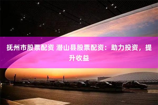 抚州市股票配资 潜山县股票配资：助力投资，提升收益