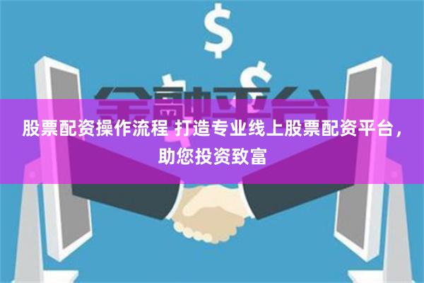 股票配资操作流程 打造专业线上股票配资平台，助您投资致富