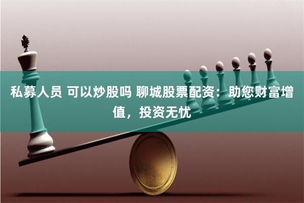 私募人员 可以炒股吗 聊城股票配资：助您财富增值，投资无忧